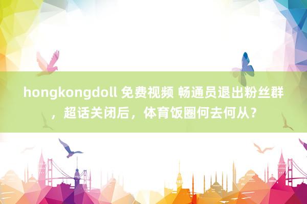 hongkongdoll 免费视频 畅通员退出粉丝群，超话关闭后，体育饭圈何去何从？