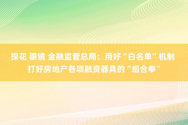 探花 眼镜 金融监管总局：用好“白名单”机制 打好房地产各项融资器具的“组合拳”