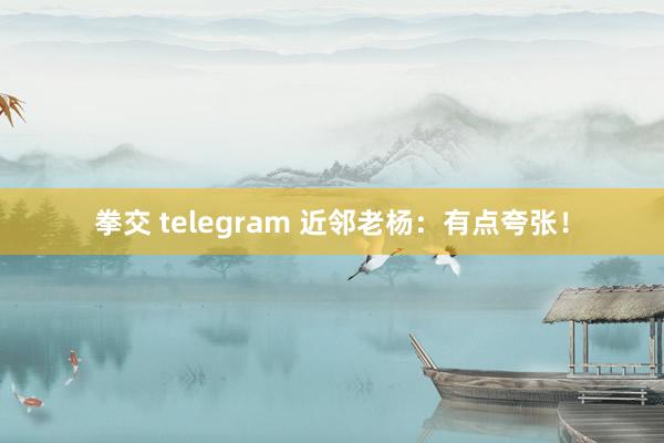 拳交 telegram 近邻老杨：有点夸张！