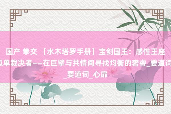 国产 拳交 【水木塔罗手册】宝剑国王：感性王座上的孤单裁决者——在巨擘与共情间寻找均衡的奢睿_要道词_心扉