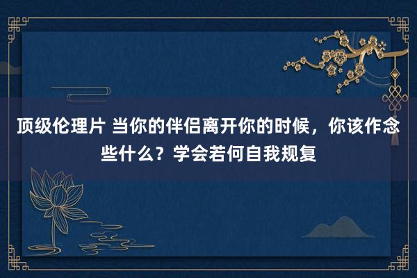 顶级伦理片 当你的伴侣离开你的时候，你该作念些什么？学会若何自我规复
