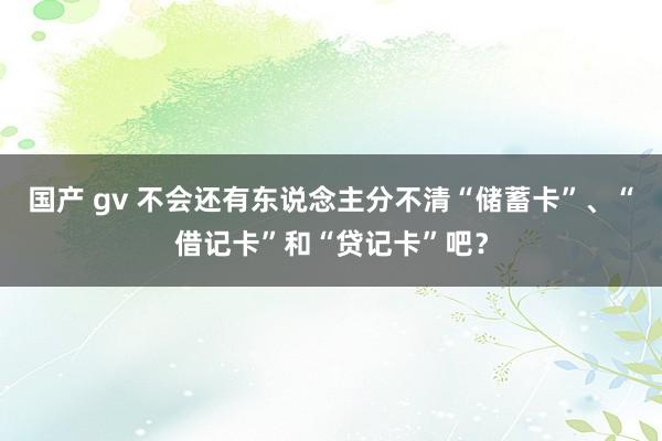 国产 gv 不会还有东说念主分不清“储蓄卡”、“借记卡”和“贷记卡”吧？