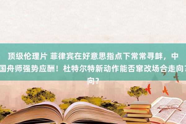 顶级伦理片 菲律宾在好意思指点下常常寻衅，中国舟师强势应酬！杜特尔特新动作能否窜改场合走向？