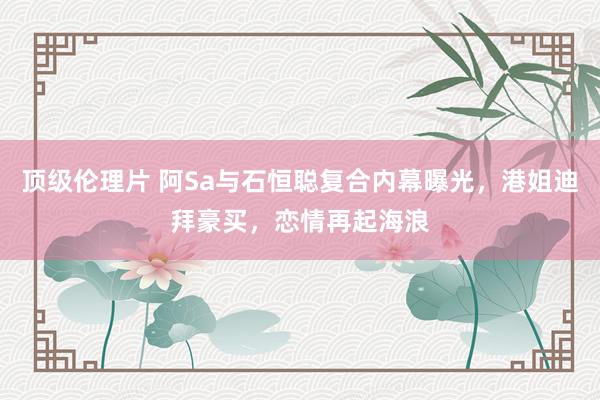 顶级伦理片 阿Sa与石恒聪复合内幕曝光，港姐迪拜豪买，恋情再起海浪