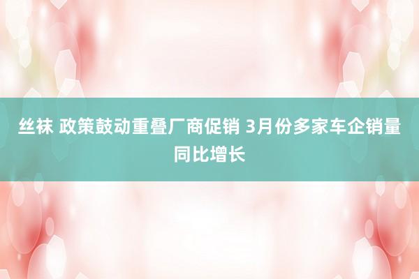 丝袜 政策鼓动重叠厂商促销 3月份多家车企销量同比增长