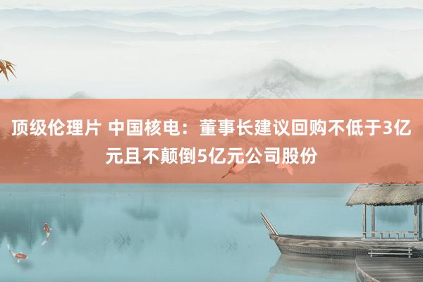 顶级伦理片 中国核电：董事长建议回购不低于3亿元且不颠倒5亿元公司股份