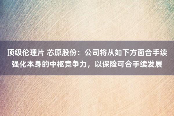 顶级伦理片 芯原股份：公司将从如下方面合手续强化本身的中枢竞争力，以保险可合手续发展