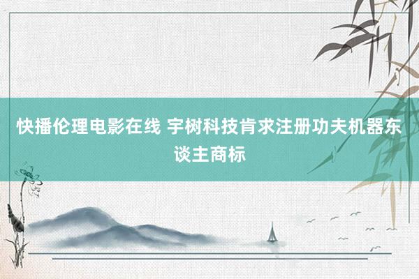 快播伦理电影在线 宇树科技肯求注册功夫机器东谈主商标